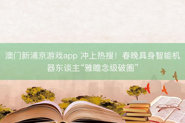 澳門新浦京游戲app 沖上熱搜！春晚具身智能機器東談主“雅瞻念級破圈”