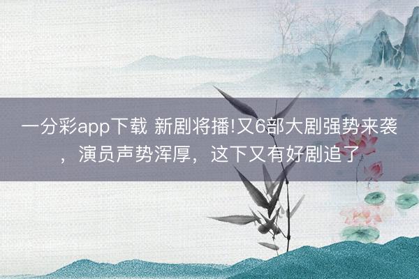 一分彩app下載 新劇將播!又6部大劇強勢來襲，演員聲勢渾厚，這下又有好劇追了