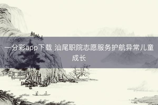 一分彩app下載 汕尾職院志愿服務(wù)護(hù)航異常兒童成長