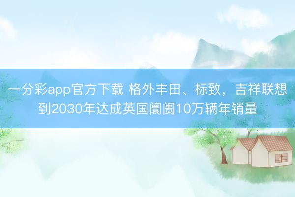 一分彩app官方下載 格外豐田、標致，吉祥聯想到2030年達成英國阛阓10萬輛年銷量