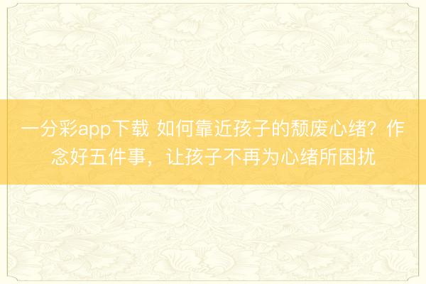 一分彩app下載 如何靠近孩子的頹廢心緒？作念好五件事，讓孩子不再為心緒所困擾
