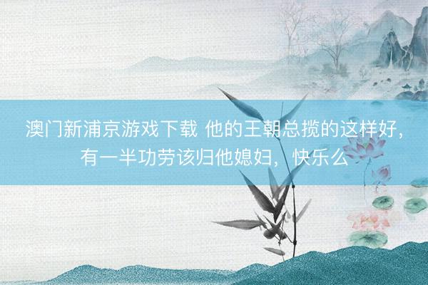 澳門新浦京游戲下載 他的王朝總攬的這樣好，有一半功勞該歸他媳婦，快樂么