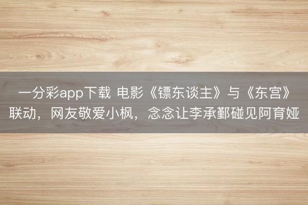 一分彩app下載 電影《鏢東談主》與《東宮》聯(lián)動，網(wǎng)友敬愛小楓，念念讓李承鄞碰見阿育婭