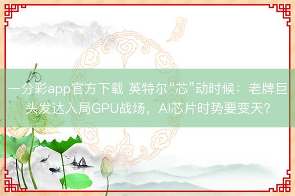 一分彩app官方下載 英特爾“芯”動時候：老牌巨頭發達入局GPU戰場，AI芯片時勢要變天?