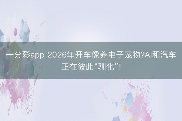一分彩app 2026年開車像養(yǎng)電子寵物?AI和汽車正在彼此“馴化”!
