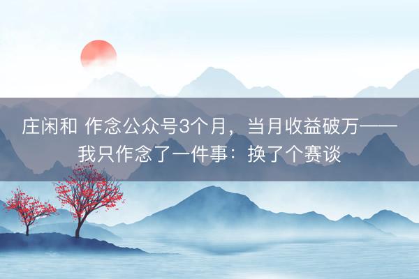 莊閑和 作念公眾號3個月,當(dāng)月收益破萬——我只作念了一件事:換了個賽談