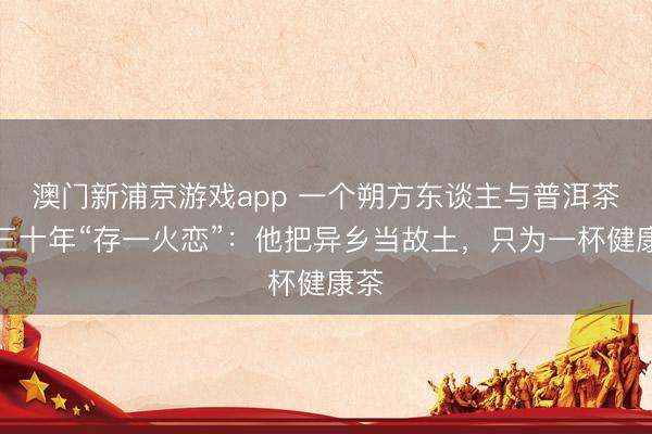 澳門新浦京游戲app 一個(gè)朔方東談主與普洱茶的三十年“存一火戀”：他把異鄉(xiāng)當(dāng)故土，只為一杯健康茶