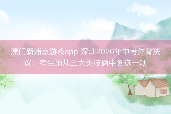 澳門新浦京游戲app 深圳2026年中考體育決議：考生須從三大類技倆中各選一項