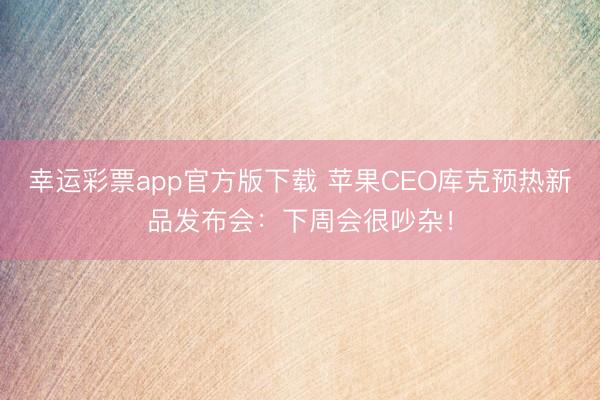 幸運彩票app官方版下載 蘋果CEO庫克預熱新品發布會：下周會很吵雜！