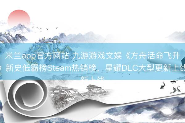 米蘭app官方網站 九游游戲文娛《方舟活命飛升》新史低霸榜Steam熱銷榜,星耀DLC大型更新上線
