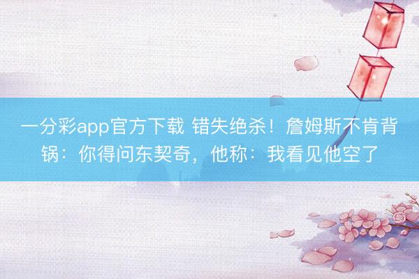 一分彩app官方下載 錯失絕殺！詹姆斯不肯背鍋：你得問東契奇，他稱：我看見他空了