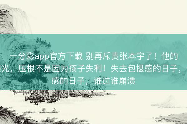 一分彩app官方下載 別再斥責(zé)張本宇了！他的盛怒真相曝光，壓根不是因?yàn)楹⒆邮Ю∈グ鼣z感的日子，誰(shuí)過(guò)誰(shuí)崩潰